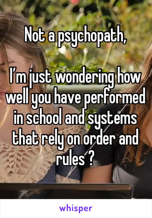 Not a psychopath, 

I’m just wondering how well you have performed in school and systems that rely on order and rules ? 
