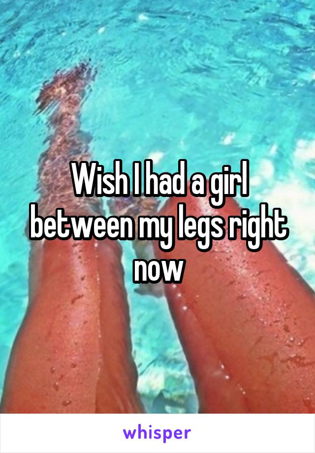 Wish I had a girl between my legs right now
