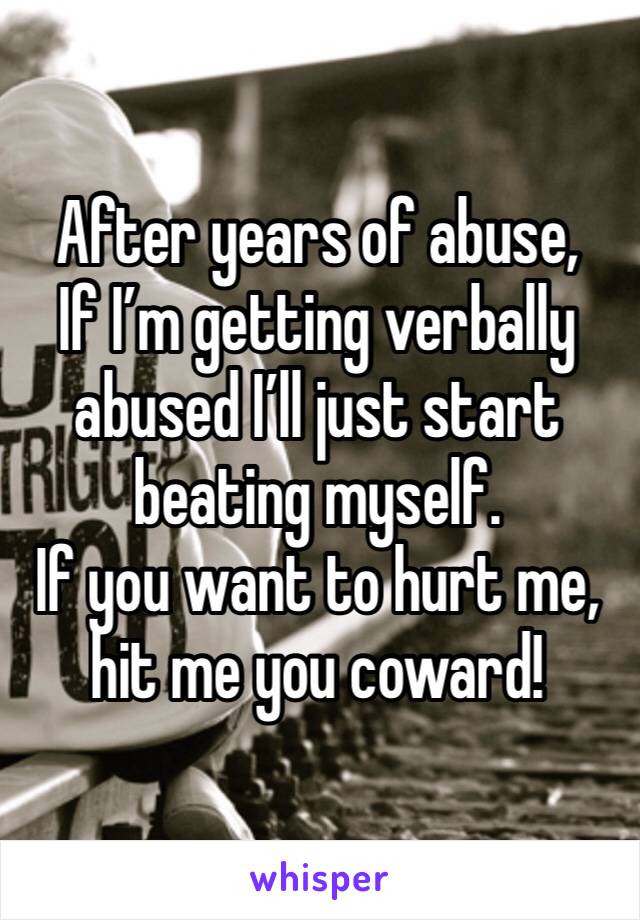 After years of abuse, 
If I’m getting verbally abused I’ll just start beating myself. 
If you want to hurt me, hit me you coward!