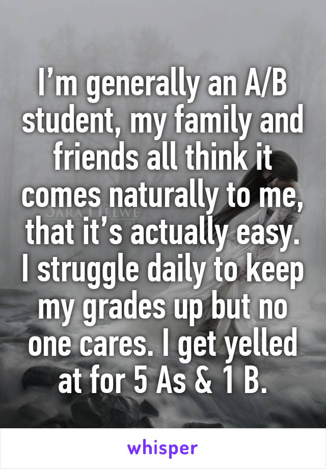 I’m generally an A/B student, my family and friends all think it comes naturally to me, that it’s actually easy. I struggle daily to keep my grades up but no one cares. I get yelled at for 5 As & 1 B.