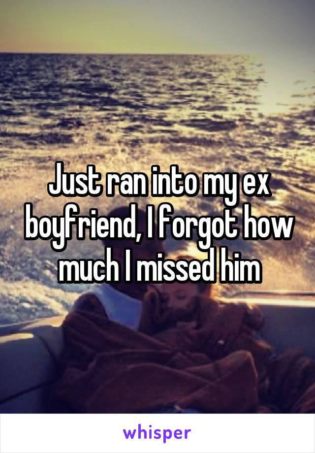Just ran into my ex boyfriend, I forgot how much I missed him