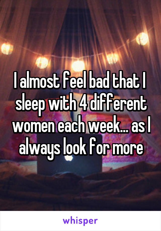 I almost feel bad that I  sleep with 4 different women each week... as I always look for more