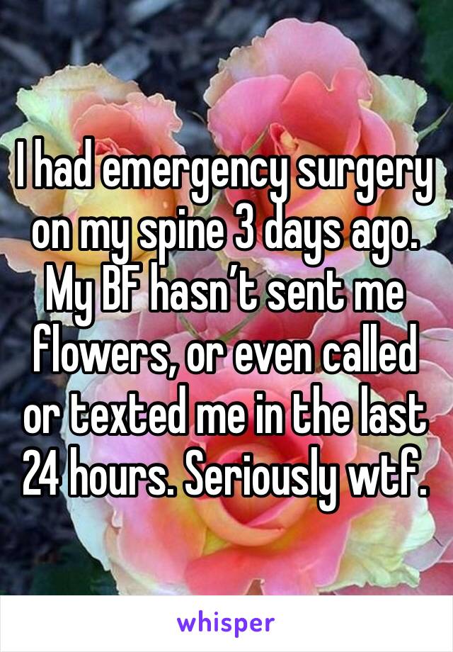 I had emergency surgery on my spine 3 days ago. My BF hasn’t sent me flowers, or even called or texted me in the last 24 hours. Seriously wtf. 