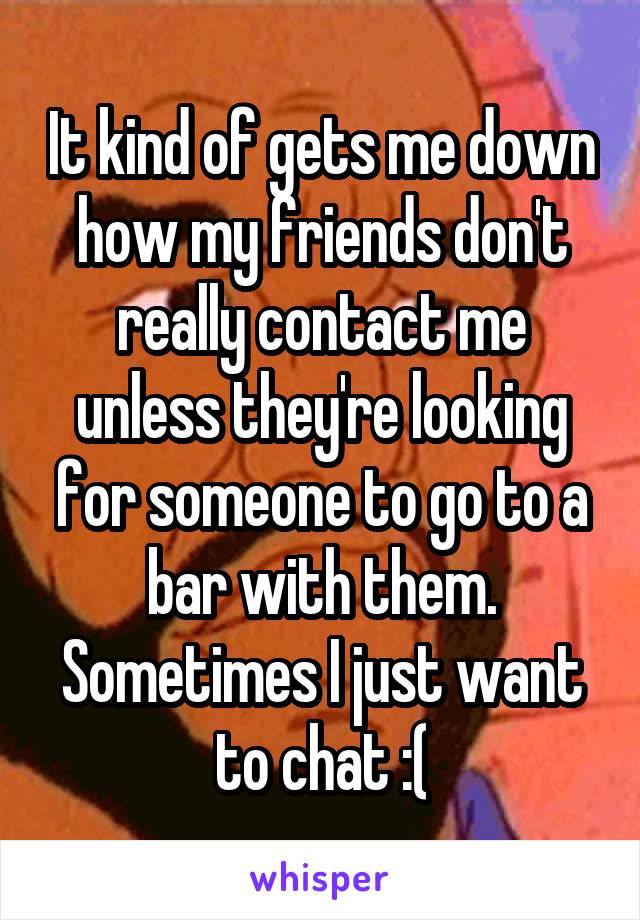 It kind of gets me down how my friends don't really contact me unless they're looking for someone to go to a bar with them. Sometimes I just want to chat :(