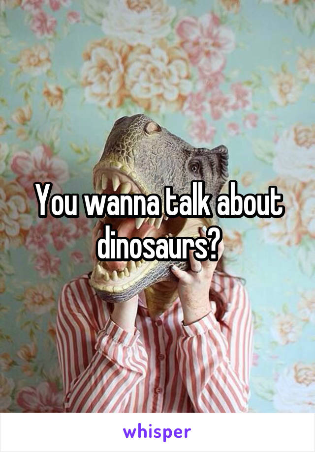 You wanna talk about dinosaurs?