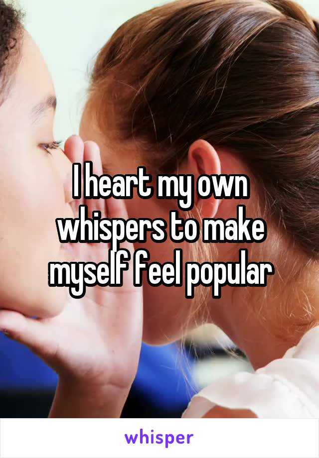 I heart my own whispers to make myself feel popular