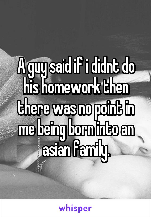 A guy said if i didnt do his homework then there was no point in me being born into an asian family.