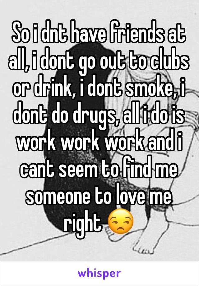 So i dnt have friends at all, i dont go out to clubs or drink, i dont smoke, i dont do drugs, all i do is work work work and i cant seem to find me someone to love me right 😒 