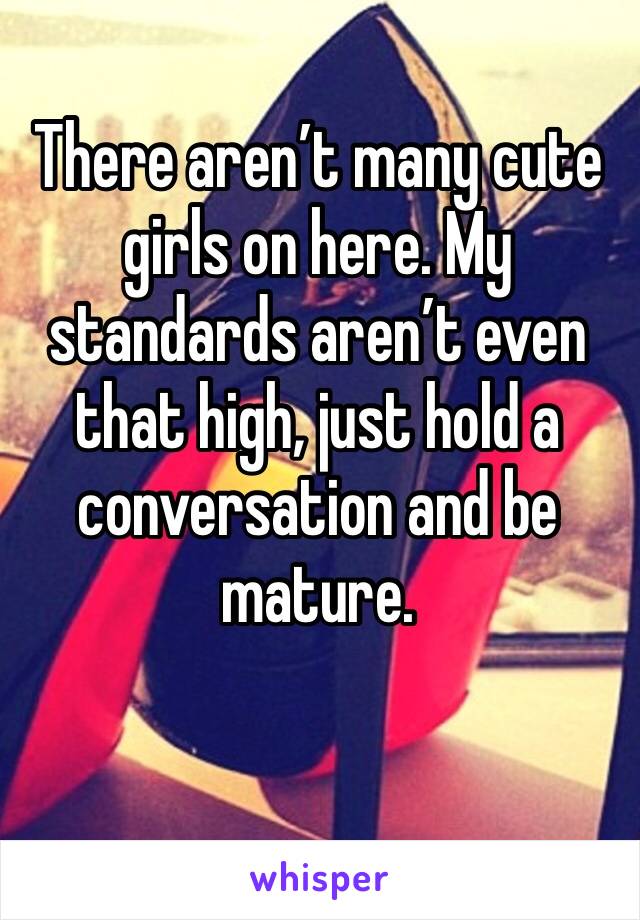 There aren’t many cute girls on here. My standards aren’t even that high, just hold a conversation and be mature. 