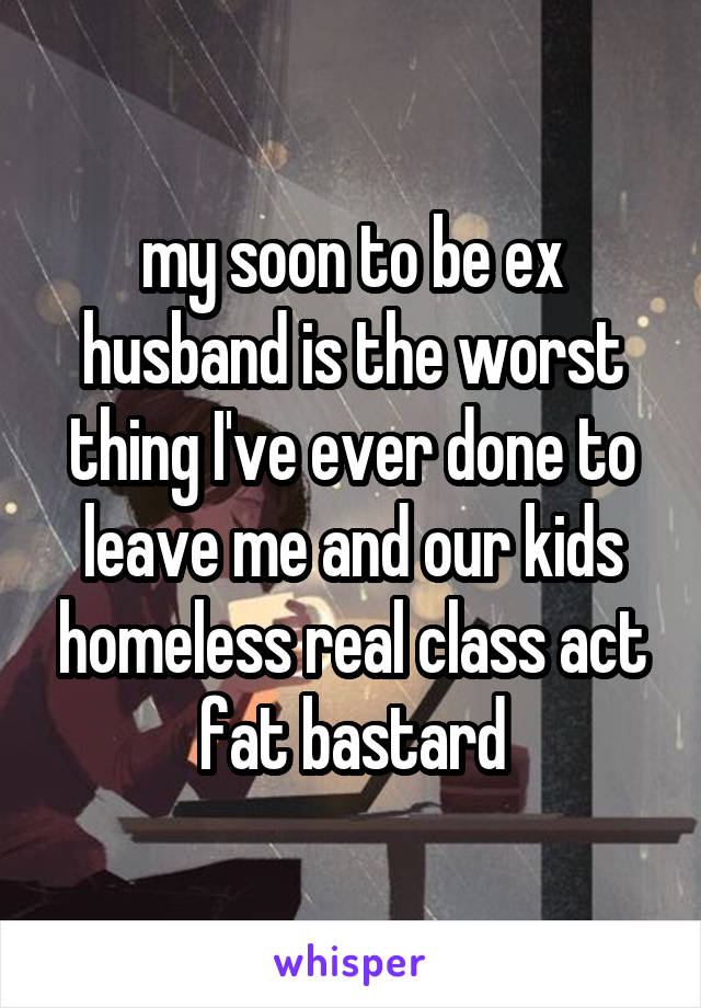 my soon to be ex husband is the worst thing I've ever done to leave me and our kids homeless real class act fat bastard