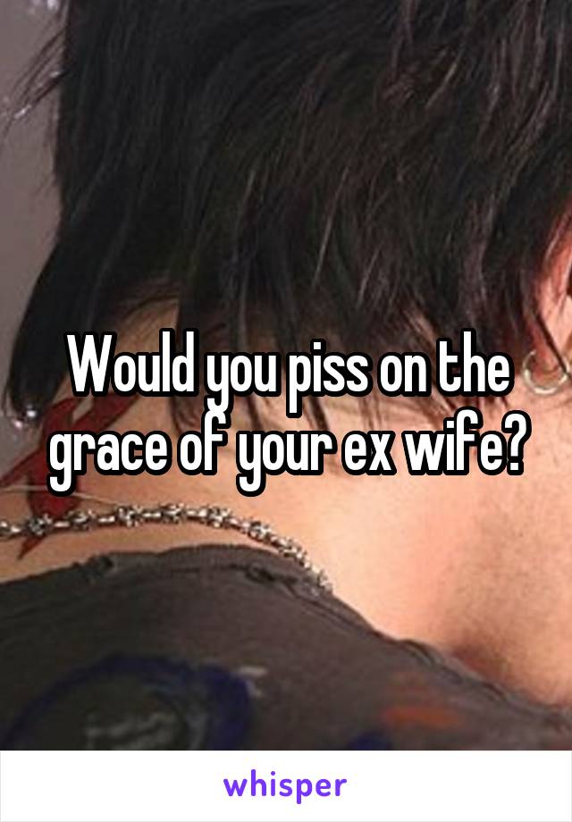 Would you piss on the grace of your ex wife?