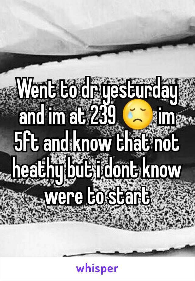 Went to dr yesturday and im at 239 😢 im 5ft and know that not heathy but i dont know were to start