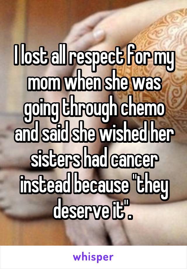 I lost all respect for my mom when she was going through chemo and said she wished her sisters had cancer instead because "they deserve it". 