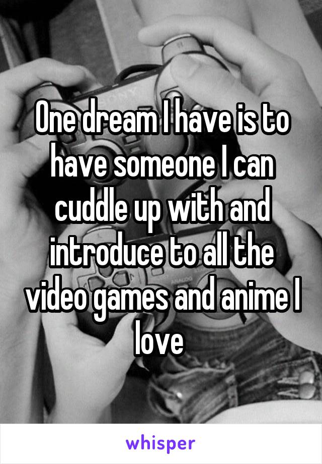 One dream I have is to have someone I can cuddle up with and introduce to all the video games and anime I love 