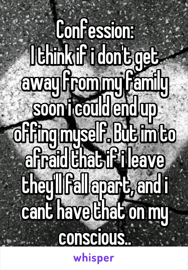 Confession:
I think if i don't get away from my family soon i could end up offing myself. But im to afraid that if i leave they'll fall apart, and i cant have that on my conscious..