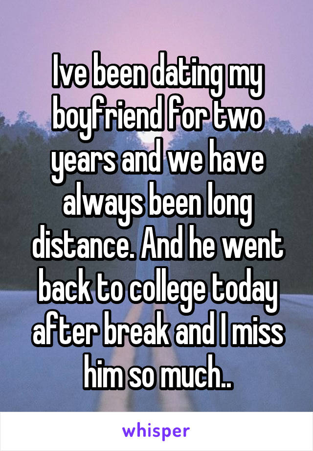 Ive been dating my boyfriend for two years and we have always been long distance. And he went back to college today after break and I miss him so much..