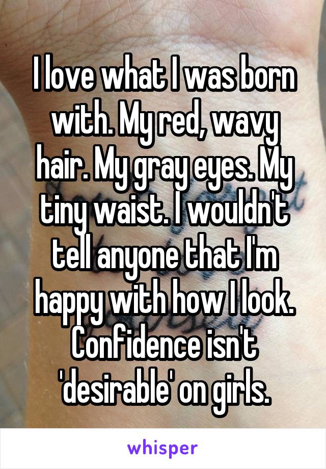 I love what I was born with. My red, wavy hair. My gray eyes. My tiny waist. I wouldn't tell anyone that I'm happy with how I look. Confidence isn't 'desirable' on girls.