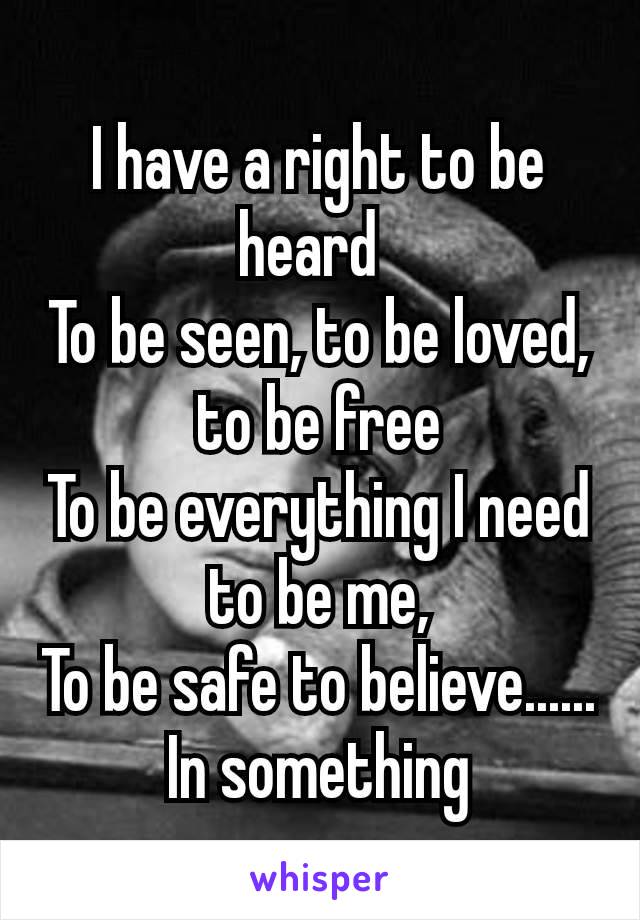 I have a right to be heard 
To be seen, to be loved, to be free
To be everything I need to be me,
To be safe to believe......
In something