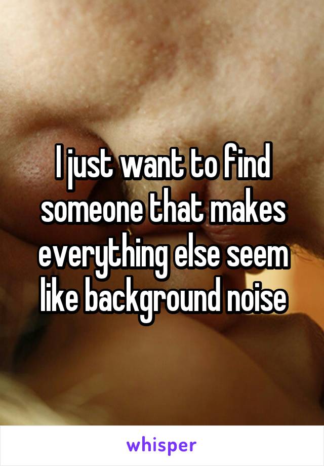 I just want to find someone that makes everything else seem like background noise