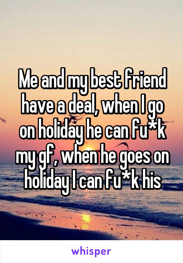 Me and my best friend have a deal, when I go on holiday he can fu*k my gf, when he goes on holiday I can fu*k his