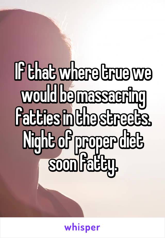 If that where true we would be massacring fatties in the streets.
Night of proper diet soon fatty.