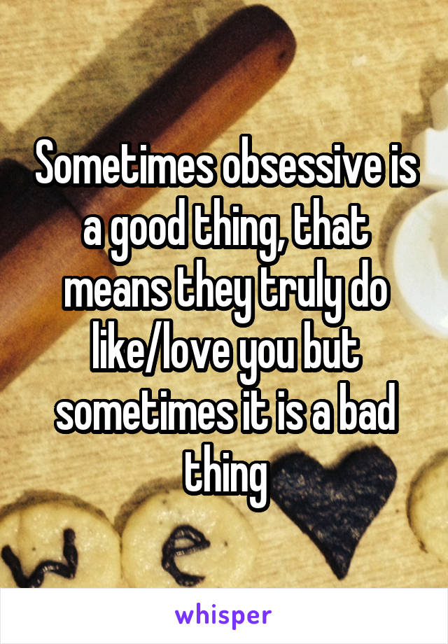 Sometimes obsessive is a good thing, that means they truly do like/love you but sometimes it is a bad thing