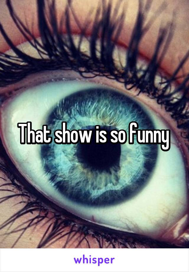 That show is so funny 