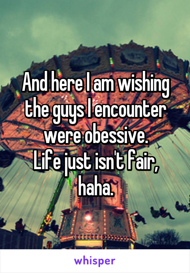 And here I am wishing the guys I encounter were obessive.
Life just isn't fair, haha.