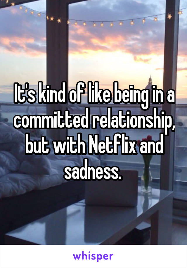 It's kind of like being in a committed relationship, but with Netflix and sadness. 