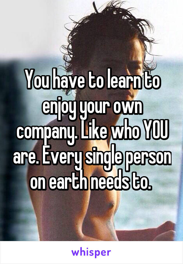 You have to learn to enjoy your own company. Like who YOU are. Every single person on earth needs to. 