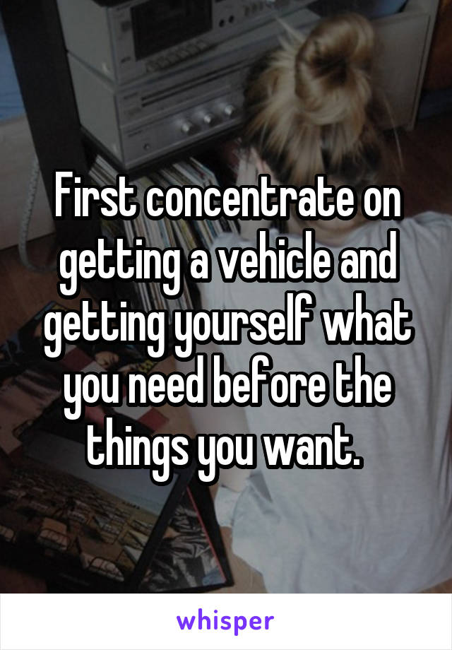 First concentrate on getting a vehicle and getting yourself what you need before the things you want. 