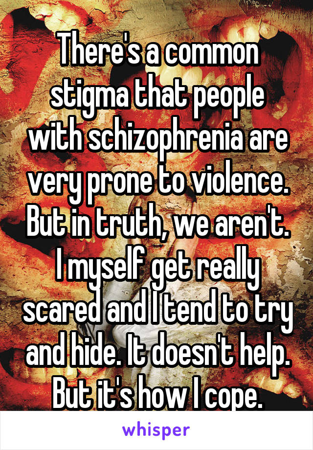 There's a common stigma that people with schizophrenia are very prone to violence. But in truth, we aren't. I myself get really scared and I tend to try and hide. It doesn't help. But it's how I cope.