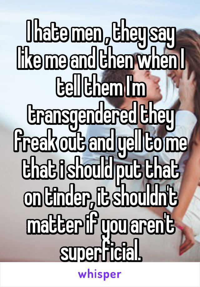 I hate men , they say like me and then when I tell them I'm transgendered they freak out and yell to me that i should put that on tinder, it shouldn't matter if you aren't superficial.