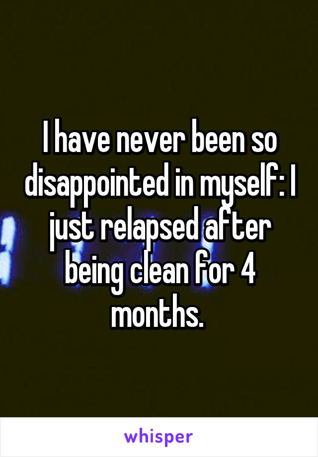 I have never been so disappointed in myself: I just relapsed after being clean for 4 months. 