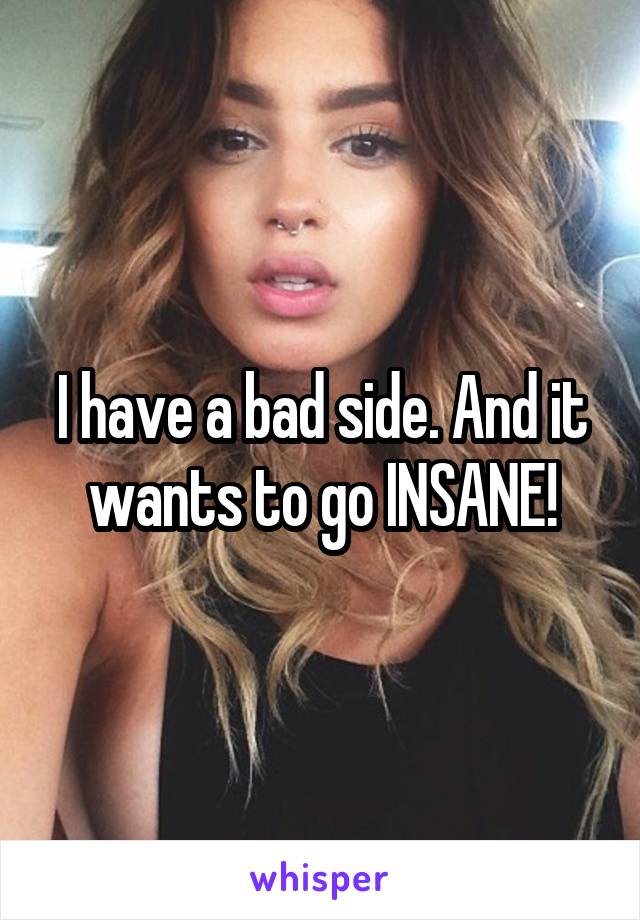I have a bad side. And it wants to go INSANE!