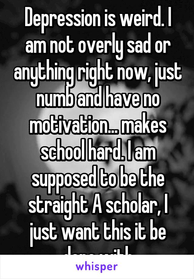 Depression is weird. I am not overly sad or anything right now, just numb and have no motivation... makes school hard. I am supposed to be the straight A scholar, I just want this it be done with