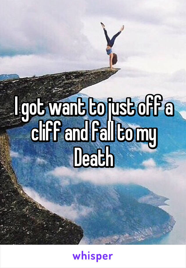 I got want to just off a cliff and fall to my Death