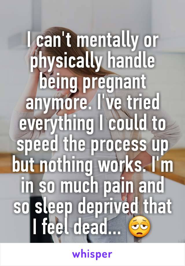I can't mentally or physically handle being pregnant anymore. I've tried everything I could to speed the process up but nothing works. I'm in so much pain and so sleep deprived that I feel dead... 😩