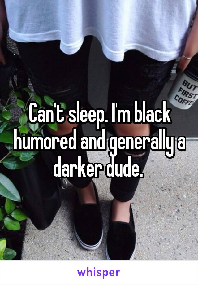 Can't sleep. I'm black humored and generally a darker dude. 