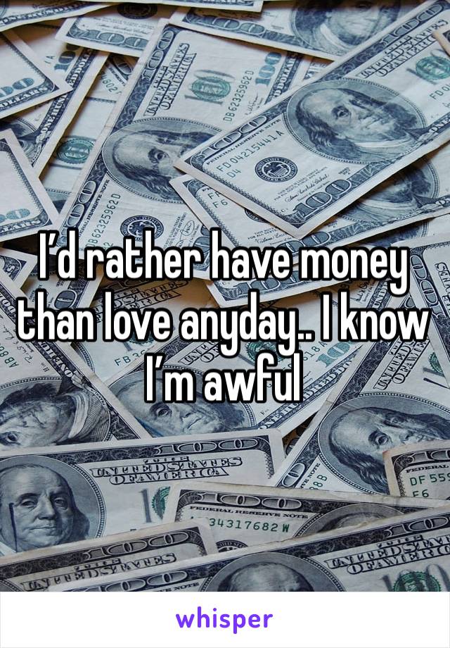 I’d rather have money than love anyday.. I know I’m awful 