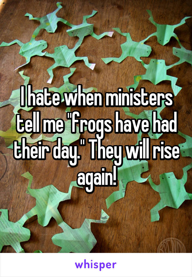 I hate when ministers tell me "frogs have had their day." They will rise again!
