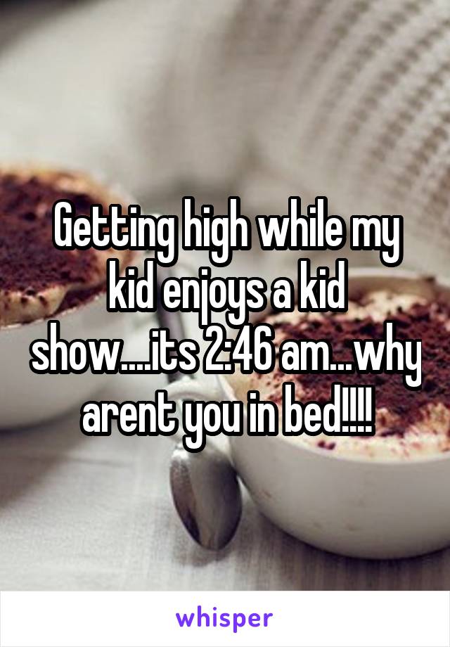 Getting high while my kid enjoys a kid show....its 2:46 am...why arent you in bed!!!!