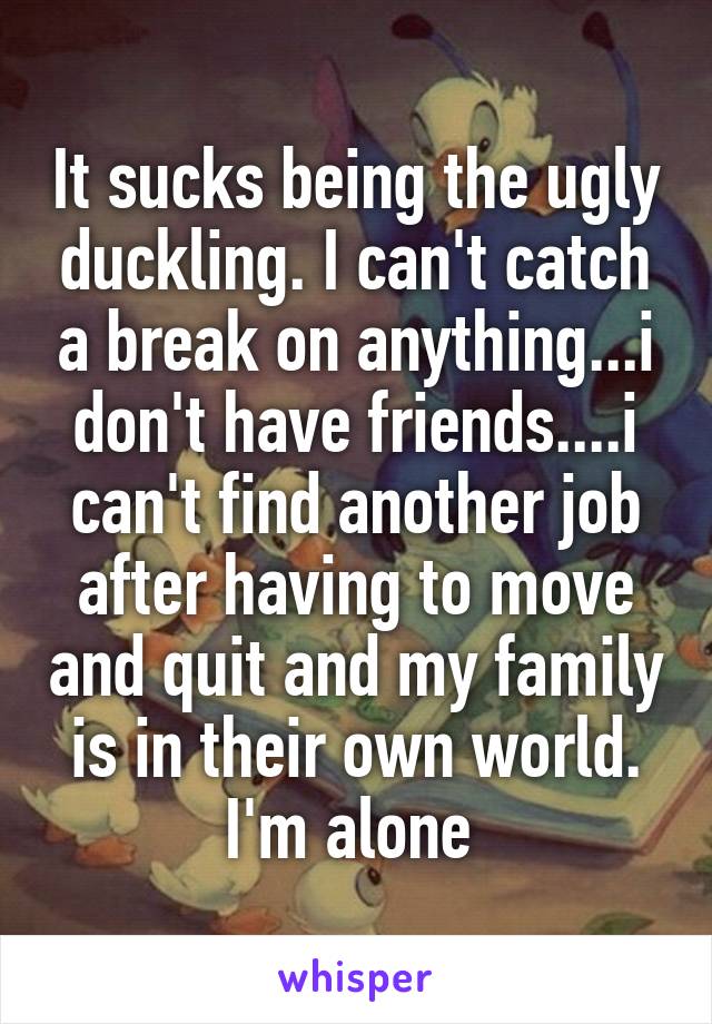 It sucks being the ugly duckling. I can't catch a break on anything...i don't have friends....i can't find another job after having to move and quit and my family is in their own world. I'm alone 