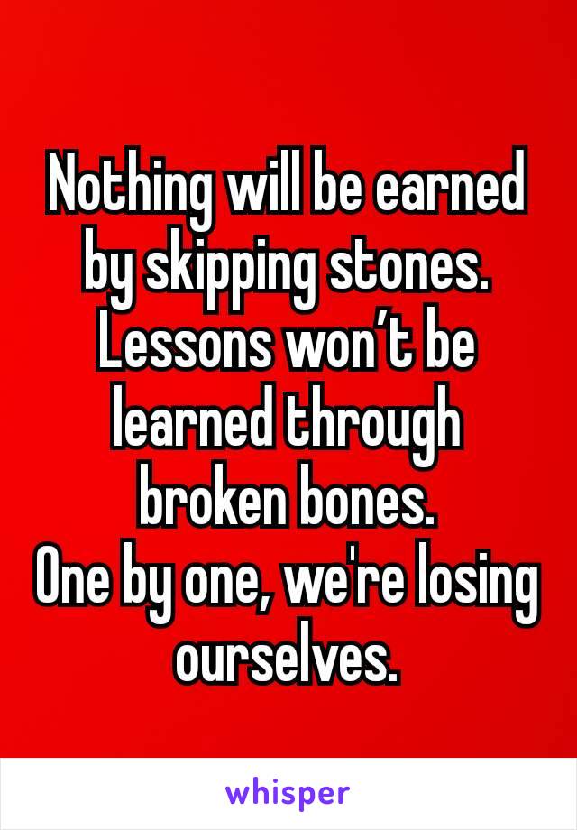 Nothing will be earned by skipping stones.
Lessons won’t be learned through broken bones.
One by one, we're losing ourselves.