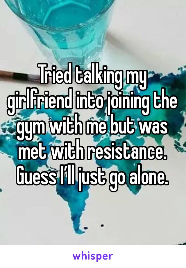 Tried talking my girlfriend into joining the gym with me but was met with resistance. Guess I’ll just go alone. 