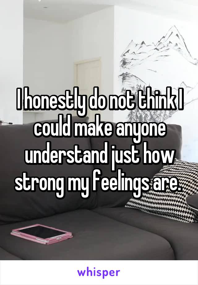 I honestly do not think I could make anyone understand just how strong my feelings are. 