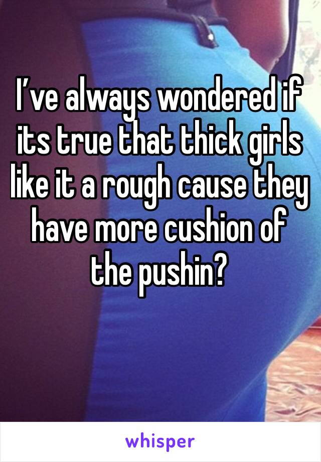 I’ve always wondered if its true that thick girls like it a rough cause they have more cushion of the pushin?


