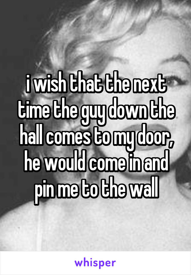 i wish that the next time the guy down the hall comes to my door, he would come in and pin me to the wall