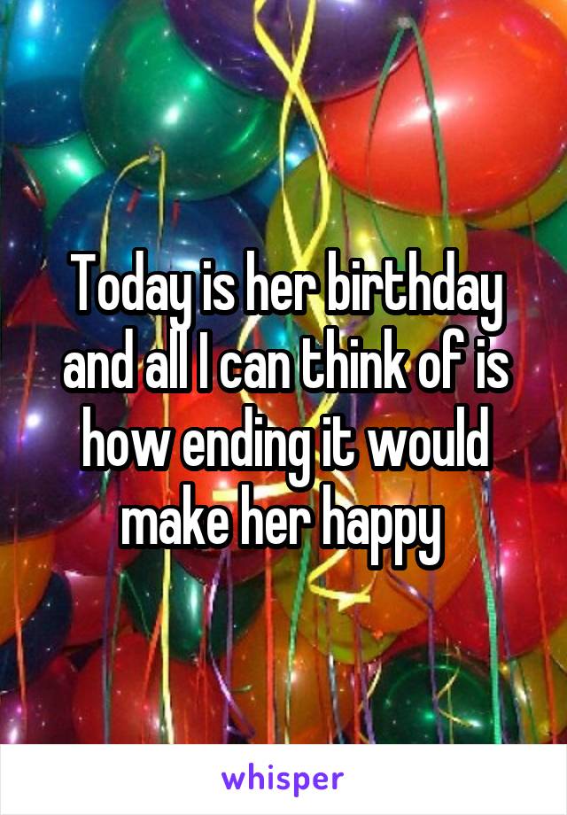 Today is her birthday and all I can think of is how ending it would make her happy 
