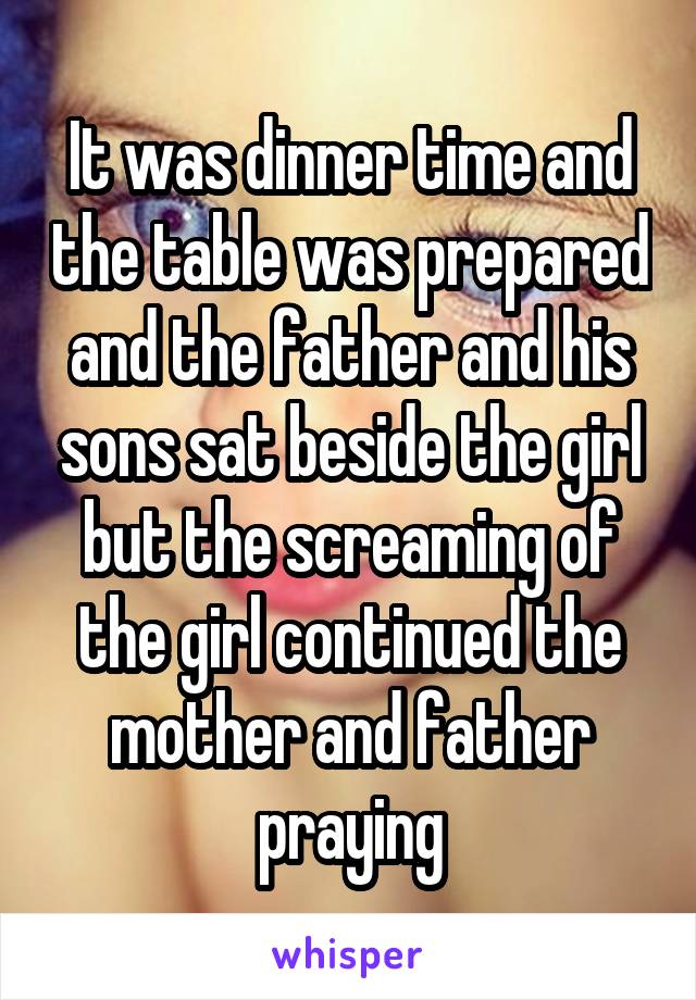 It was dinner time and the table was prepared and the father and his sons sat beside the girl but the screaming of the girl continued the mother and father praying